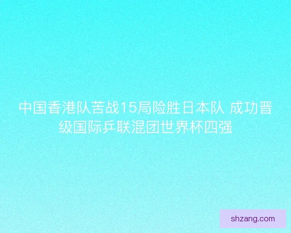 中国香港队苦战15局险胜日本队 成功晋级国际乒联混团世界杯四强
