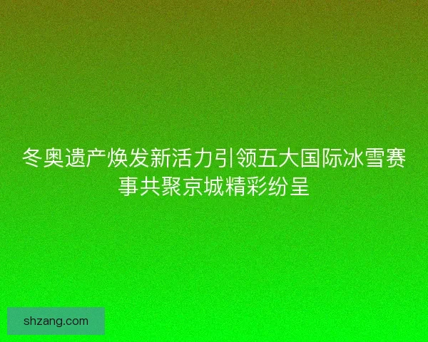 冬奥遗产焕发新活力引领五大国际冰雪赛事共聚京城精彩纷呈