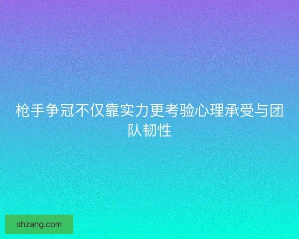 枪手争冠不仅靠实力更考验心理承受与团队韧性 枪手争冠不仅靠实力更考验心理承受与团队韧性