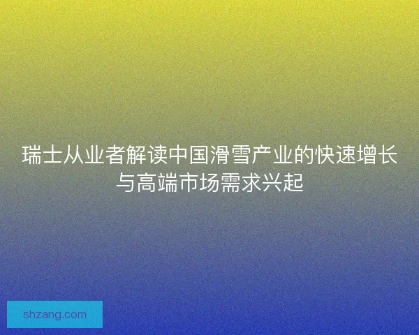 瑞士从业者解读中国滑雪产业的快速增长与高端市场需求兴起