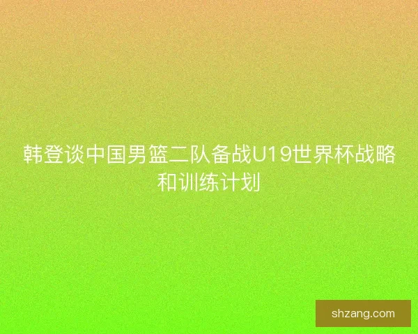 韩登谈中国男篮二队备战U19世界杯战略和训练计划