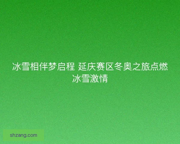 冰雪相伴梦启程 延庆赛区冬奥之旅点燃冰雪激情 冰雪相伴梦启程 延庆赛区冬奥之旅点燃冰雪激情