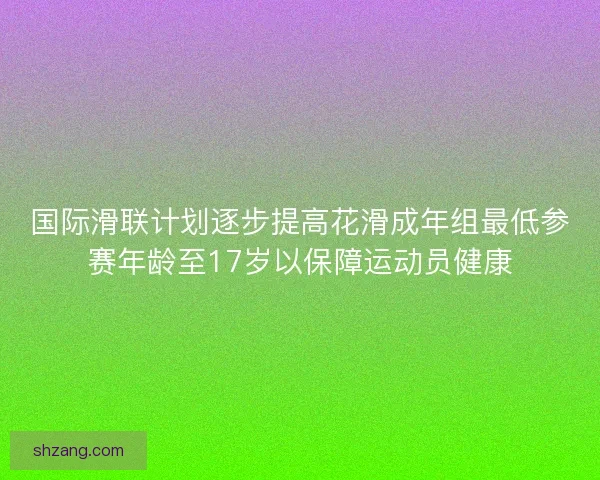 国际滑联计划逐步提高花滑成年组最低参赛年龄至17岁以保障运动员健康 国际滑联计划逐步提高花滑成年组最低参赛年龄至17岁以保障运动员健康