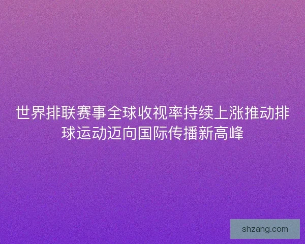 世界排联赛事全球收视率持续上涨推动排球运动迈向国际传播新高峰 世界排联赛事全球收视率持续上涨推动排球运动迈向国际传播新高峰