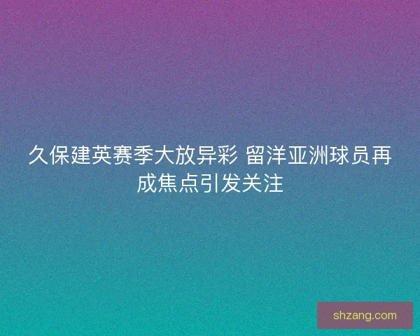久保建英赛季大放异彩 留洋亚洲球员再成焦点引发关注 久保建英赛季大放异彩 留洋亚洲球员再成焦点引发关注